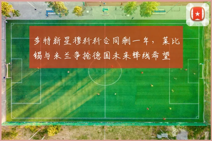 多特新星穆科科合同剩一年,莱比锡与米兰争抢德国未来锋线希望