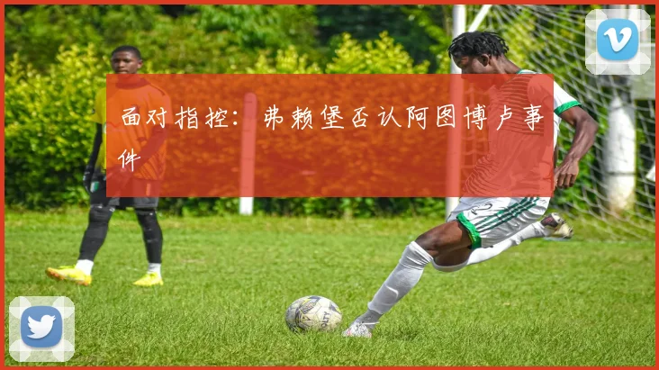面对指控:弗赖堡否认阿图博卢事件