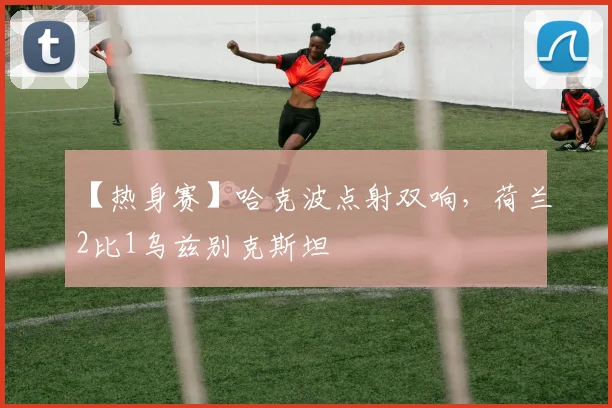 【热身赛】哈克波点射双响,荷兰2比1乌兹别克斯坦