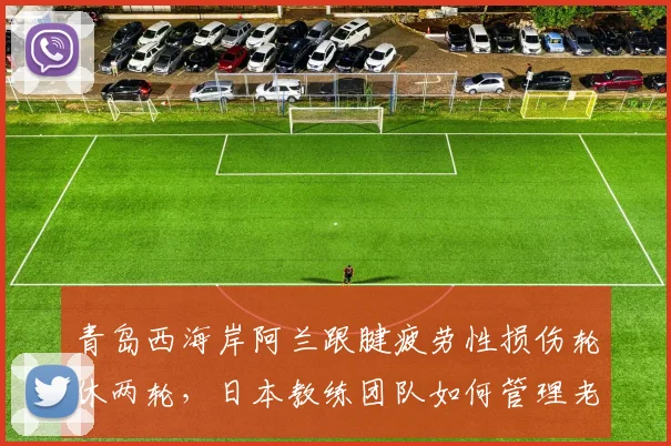 青岛西海岸阿兰跟腱疲劳性损伤轮休两轮,日本教练团队如何管理老将负荷?