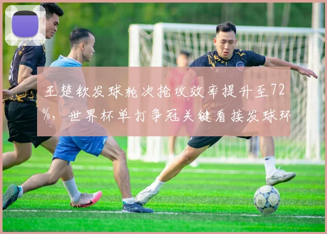 王楚钦发球轮次抢攻效率提升至72%,世界杯单打争冠关键看接发球环节?