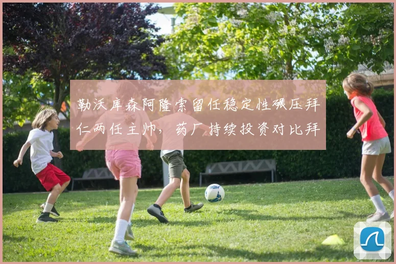勒沃库森阿隆索留任稳定性碾压拜仁两任主帅,药厂持续投资对比拜仁动荡成德甲新标杆