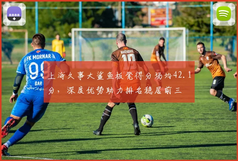 上海久事大鲨鱼板凳得分场均42.1分,深度优势助力排名稳居前三