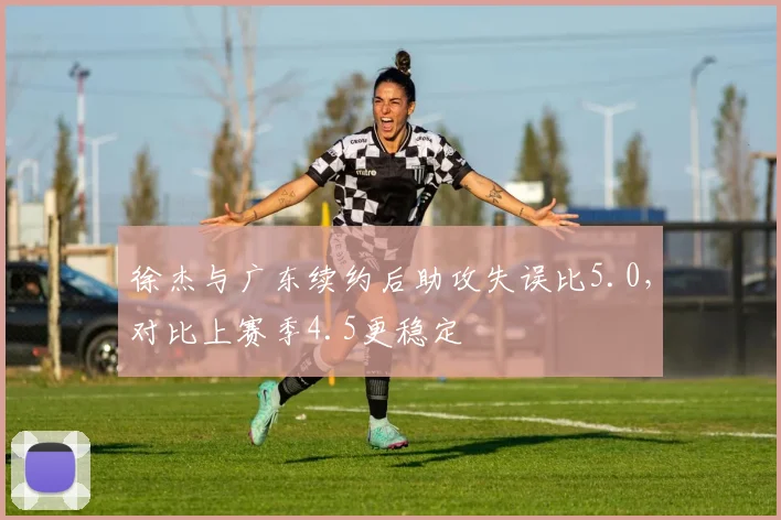 徐杰与广东续约后助攻失误比5.0,对比上赛季4.5更稳定