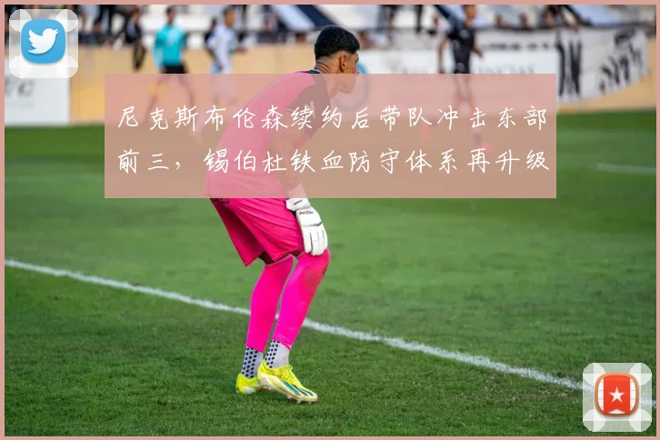 尼克斯布伦森续约后带队冲击东部前三,锡伯杜铁血防守体系再升级